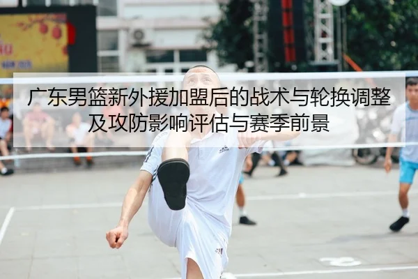 广东男篮新外援加盟后的战术与轮换调整及攻防影响评估与赛季前景